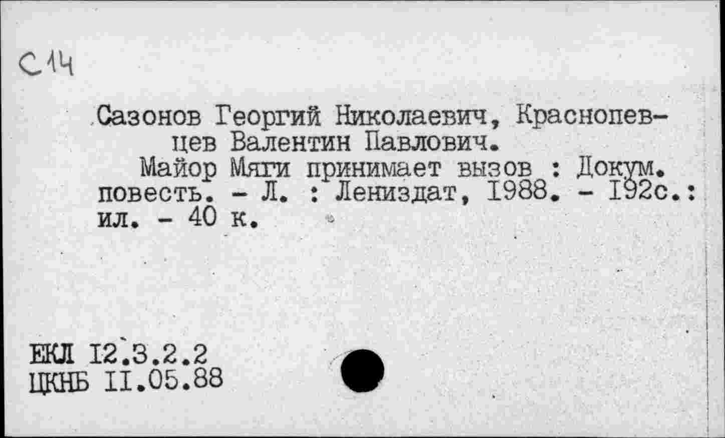 ﻿С4Ч
Сазонов Георгий Николаевич, Краснопев-цев Валентин Павлович.
Майор Мяги принимает вызов : Докум. повесть. - Л. : Лениздат, 1988. - 192с.: ил. - 40 к.
ЕКЛ 12.3.2.2
ЦКНБ 11.05.88